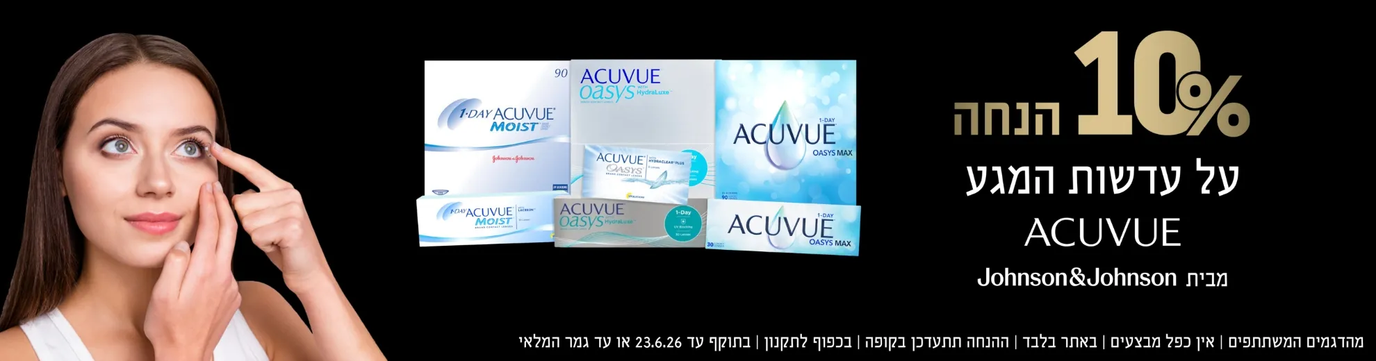 10 אחוז הנחה על עדשות מגע ACUVUE מבית גונסון אנד גונסון. מהדגמים המשתתפים, אין כפל מבצעים, באתר בלבד, ההנחה תתעדכן בקופה, בכפוף לתקנון, בתוקף עד 23.6.26 או עד גמר המלאי.