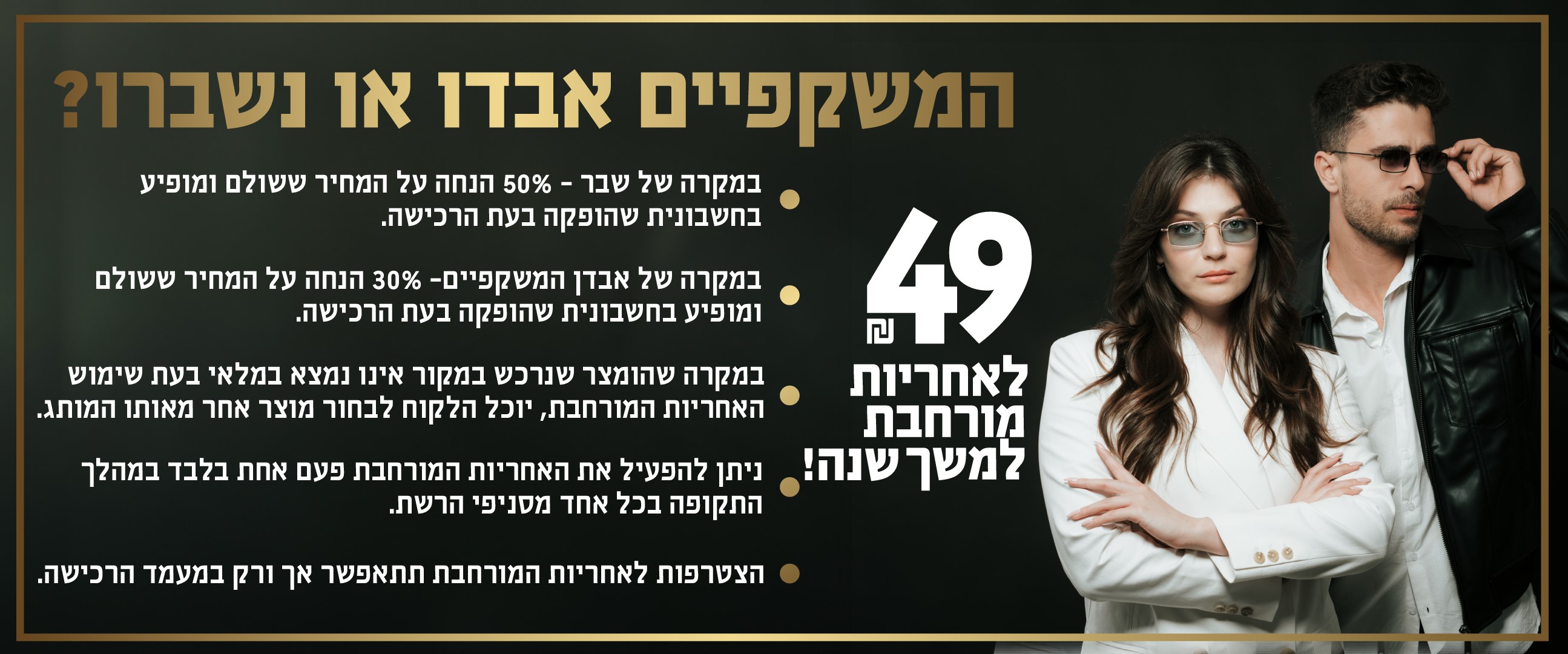 המשקפיים אבדו או נשברו 49 שח לאחריות מורחבת למשך שנה. במקרה של שבר 50 אחוז הנחה על המחיר ששולם ומופיע בחשבונית שהופקה בעת הרכישה. במקרה של אבדן המשקפיים 30 אחוז הנחה על המחיר ששולם ומופיע בחשבונית שהופקה בעת הרכישה. במקרה שהמוצר שנרכש במקור אינו נמצא במלאי בעת שימוש האחריות המורחבת יוכל הלקוח לבחור מוצר אחר מאותו המותג. ניתן להפעיל את האחריות המורחבת פעם אחת בלבד במהלך התקופה בכל אחד מסניפי הרשת. לא תקף באתר. הצטרפות לאחריות המורחבת תתאפשר אך ורק במעמד הרכישה.