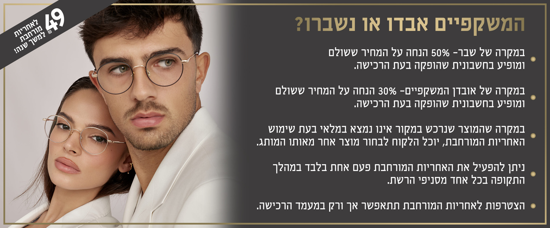 המשקפיים אבדו או נשברו 49 שח לאחריות מורחבת למשך שנה. במקרה של שבר 50 אחוז הנחה על המחיר ששולם ומופיע בחשבונית שהופקה בעת הרכישה. במקרה של אבדן המשקפיים 30 אחוז הנחה על המחיר ששולם ומופיע בחשבונית שהופקה בעת הרכישה. במקרה שהמוצר שנרכש במקור אינו נמצא במלאי בעת שימוש האחריות המורחבת יוכל הלקוח לבחור מוצר אחר מאותו המותג. ניתן להפעיל את האחריות המורחבת פעם אחת בלבד במהלך התקופה בכל אחד מסניפי הרשת. לא תקף באתר. הצטרפות לאחריות המורחבת תתאפשר אך ורק במעמד הרכישה.