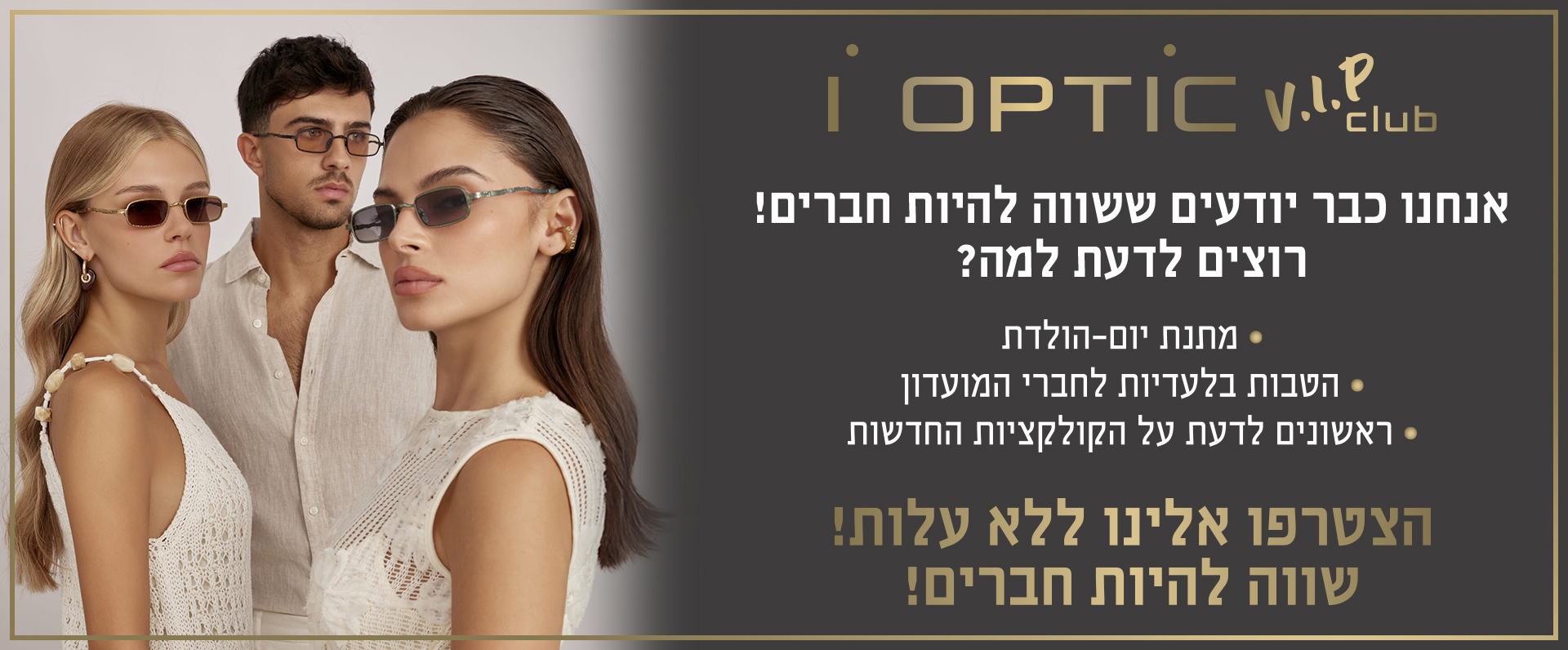 איי אופטיק וי אי פי קלאב. אנחנו כבר יודעים ששווה להיות חברים. הצטרפו אלינו ללא עלות. שווה להיות חברים.רוצים לדעת למה? מתנת יום הולדת, הטבות בלעדיות לחברי מועדון, ראשונים לדעת על הקולקיות החדשות.